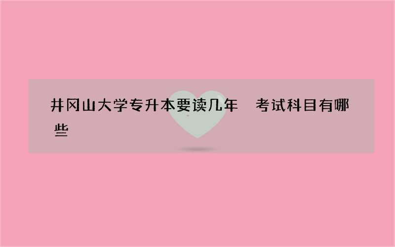 井冈山大学专升本要读几年 考试科目有哪些